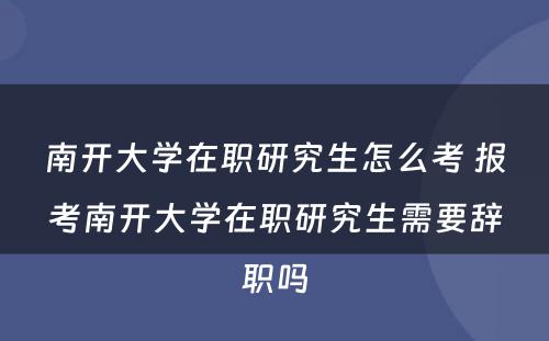 南开大学在职研究生怎么考 报考南开大学在职研究生需要辞职吗