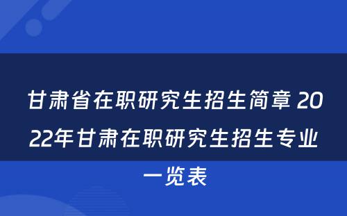 甘肃省在职研究生招生简章 2022年甘肃在职研究生招生专业一览表