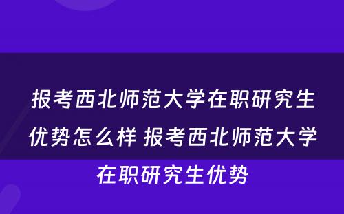 报考西北师范大学在职研究生优势怎么样 报考西北师范大学在职研究生优势