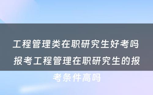 工程管理类在职研究生好考吗 报考工程管理在职研究生的报考条件高吗