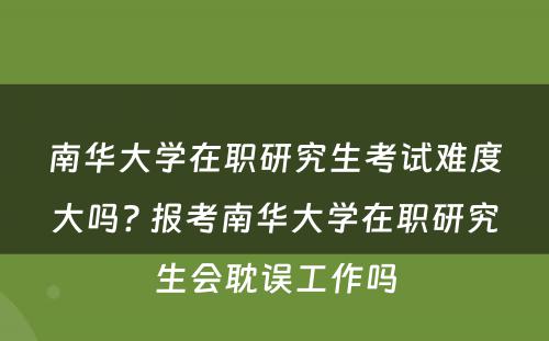 南华大学在职研究生考试难度大吗? 报考南华大学在职研究生会耽误工作吗