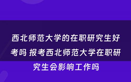 西北师范大学的在职研究生好考吗 报考西北师范大学在职研究生会影响工作吗