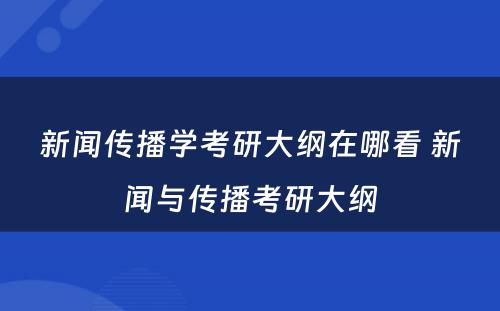 新闻传播学考研大纲在哪看 新闻与传播考研大纲