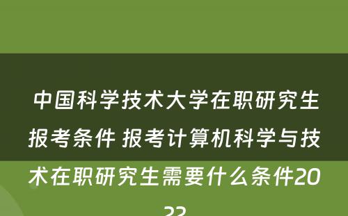 中国科学技术大学在职研究生报考条件 报考计算机科学与技术在职研究生需要什么条件2022