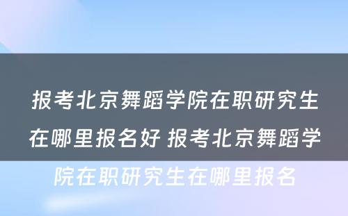 报考北京舞蹈学院在职研究生在哪里报名好 报考北京舞蹈学院在职研究生在哪里报名