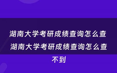 湖南大学考研成绩查询怎么查 湖南大学考研成绩查询怎么查不到