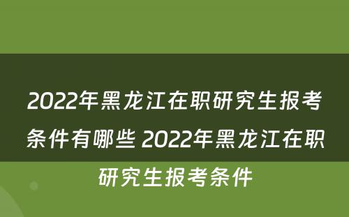 2022年黑龙江在职研究生报考条件有哪些 2022年黑龙江在职研究生报考条件