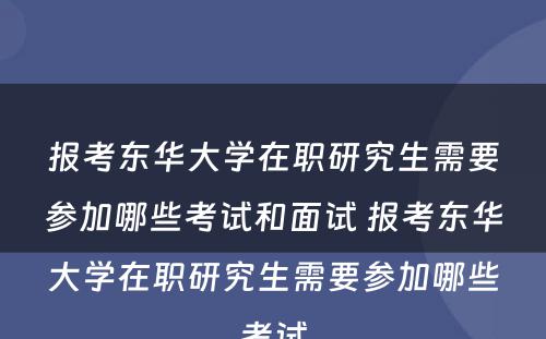 报考东华大学在职研究生需要参加哪些考试和面试 报考东华大学在职研究生需要参加哪些考试