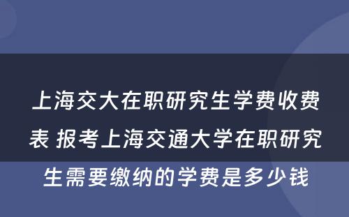 上海交大在职研究生学费收费表 报考上海交通大学在职研究生需要缴纳的学费是多少钱