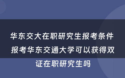 华东交大在职研究生报考条件 报考华东交通大学可以获得双证在职研究生吗