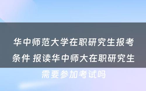 华中师范大学在职研究生报考条件 报读华中师大在职研究生需要参加考试吗