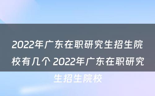 2022年广东在职研究生招生院校有几个 2022年广东在职研究生招生院校