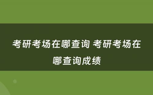 考研考场在哪查询 考研考场在哪查询成绩