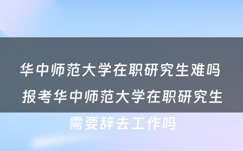 华中师范大学在职研究生难吗 报考华中师范大学在职研究生需要辞去工作吗