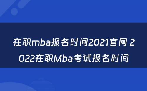 在职mba报名时间2021官网 2022在职Mba考试报名时间