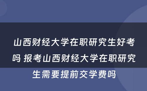 山西财经大学在职研究生好考吗 报考山西财经大学在职研究生需要提前交学费吗