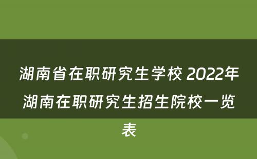 湖南省在职研究生学校 2022年湖南在职研究生招生院校一览表