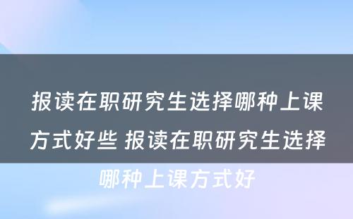 报读在职研究生选择哪种上课方式好些 报读在职研究生选择哪种上课方式好