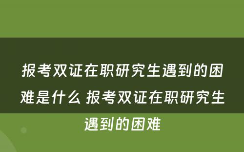 报考双证在职研究生遇到的困难是什么 报考双证在职研究生遇到的困难