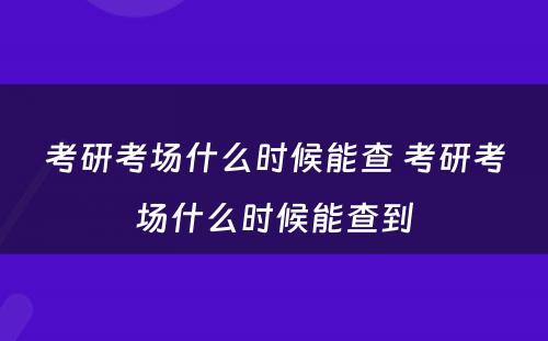 考研考场什么时候能查 考研考场什么时候能查到