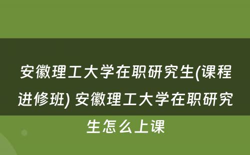 安徽理工大学在职研究生(课程进修班) 安徽理工大学在职研究生怎么上课