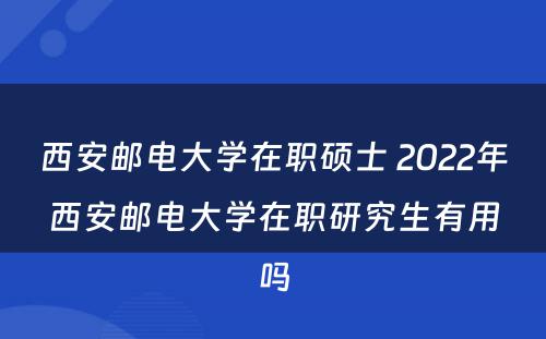 西安邮电大学在职硕士 2022年西安邮电大学在职研究生有用吗