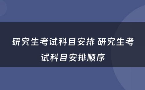 研究生考试科目安排 研究生考试科目安排顺序