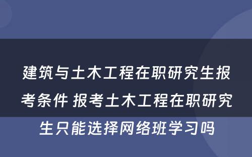 建筑与土木工程在职研究生报考条件 报考土木工程在职研究生只能选择网络班学习吗