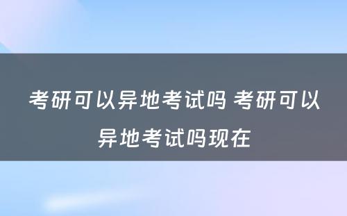考研可以异地考试吗 考研可以异地考试吗现在