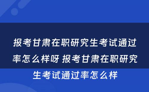 报考甘肃在职研究生考试通过率怎么样呀 报考甘肃在职研究生考试通过率怎么样