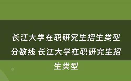 长江大学在职研究生招生类型分数线 长江大学在职研究生招生类型