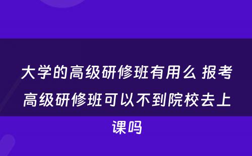 大学的高级研修班有用么 报考高级研修班可以不到院校去上课吗