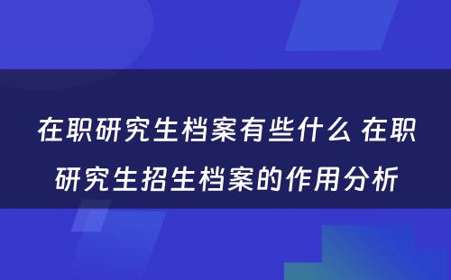 在职研究生档案有些什么 在职研究生招生档案的作用分析