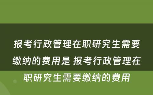 报考行政管理在职研究生需要缴纳的费用是 报考行政管理在职研究生需要缴纳的费用