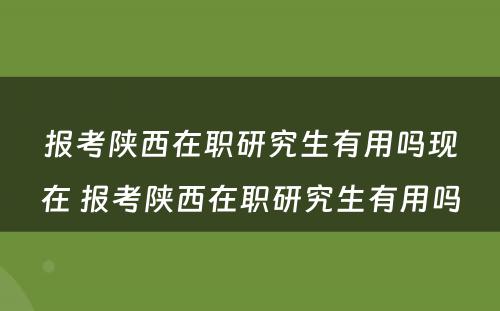 报考陕西在职研究生有用吗现在 报考陕西在职研究生有用吗