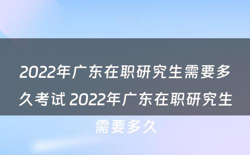 2022年广东在职研究生需要多久考试 2022年广东在职研究生需要多久