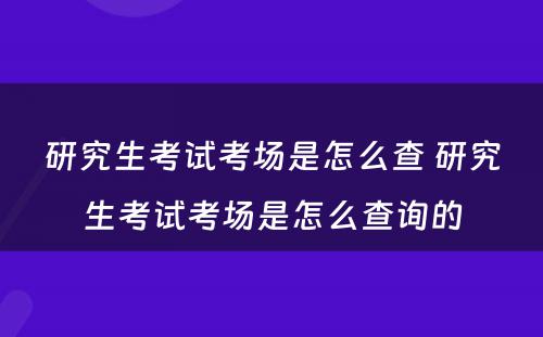 研究生考试考场是怎么查 研究生考试考场是怎么查询的