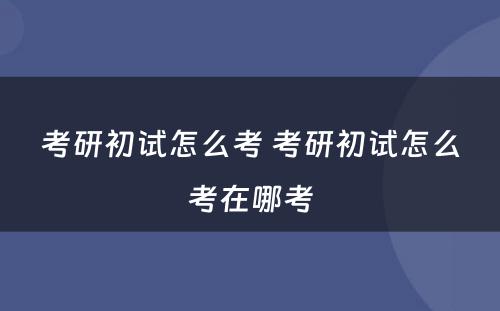 考研初试怎么考 考研初试怎么考在哪考