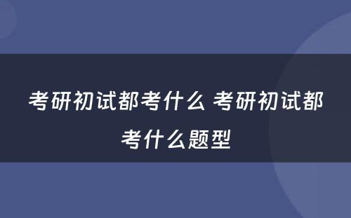 考研初试都考什么 考研初试都考什么题型