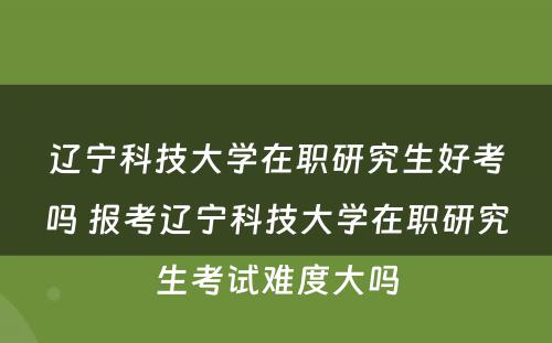 辽宁科技大学在职研究生好考吗 报考辽宁科技大学在职研究生考试难度大吗