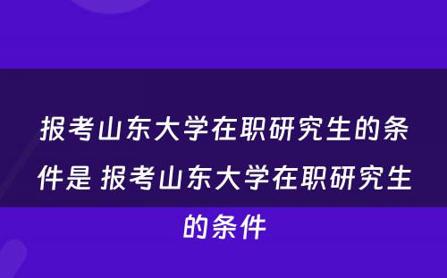 报考山东大学在职研究生的条件是 报考山东大学在职研究生的条件