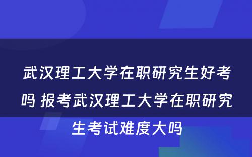 武汉理工大学在职研究生好考吗 报考武汉理工大学在职研究生考试难度大吗