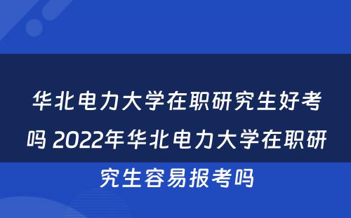 华北电力大学在职研究生好考吗 2022年华北电力大学在职研究生容易报考吗