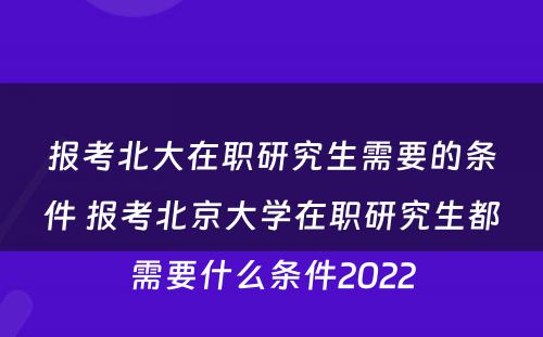 报考北大在职研究生需要的条件 报考北京大学在职研究生都需要什么条件2022