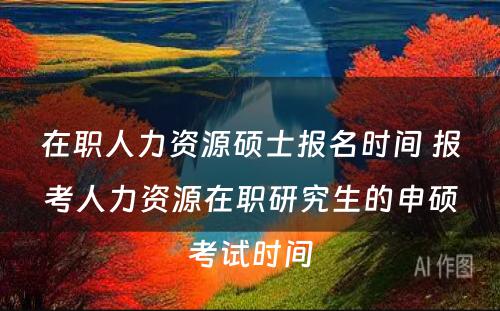 在职人力资源硕士报名时间 报考人力资源在职研究生的申硕考试时间