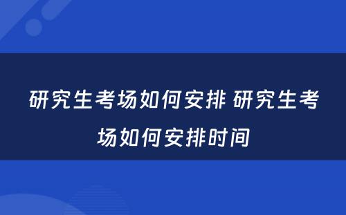 研究生考场如何安排 研究生考场如何安排时间