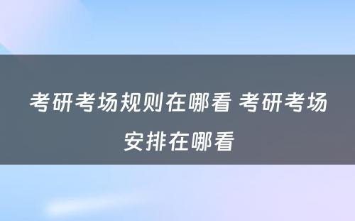 考研考场规则在哪看 考研考场安排在哪看