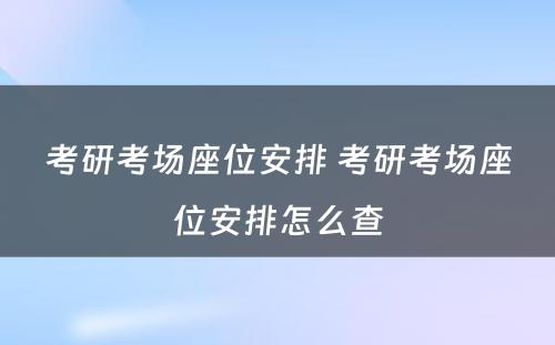 考研考场座位安排 考研考场座位安排怎么查