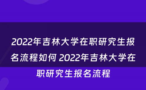 2022年吉林大学在职研究生报名流程如何 2022年吉林大学在职研究生报名流程