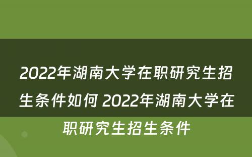 2022年湖南大学在职研究生招生条件如何 2022年湖南大学在职研究生招生条件